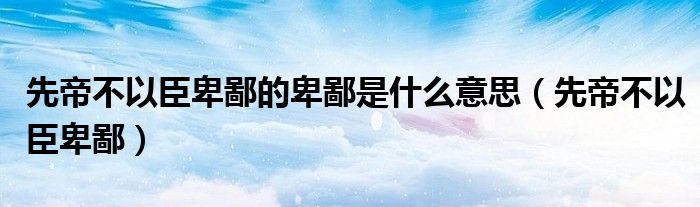 先帝不以臣卑鄙的卑鄙是什么意思（先帝不以臣卑鄙）