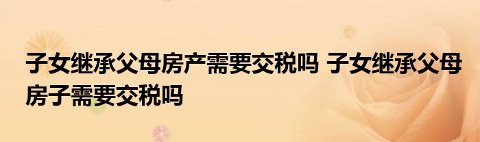 子女继承父母房产需要交税吗 子女继承父母房子需要交税吗