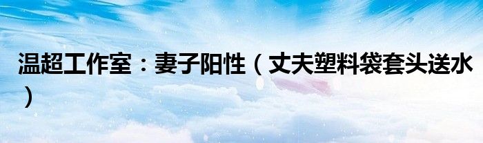 温超工作室：妻子阳性（丈夫塑料袋套头送水）