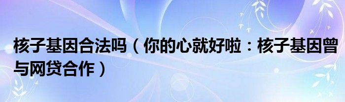 核子基因合法吗（你的心就好啦：核子基因曾与网贷合作）