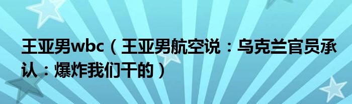 王亚男wbc（王亚男航空说：乌克兰官员承认：爆炸我们干的）