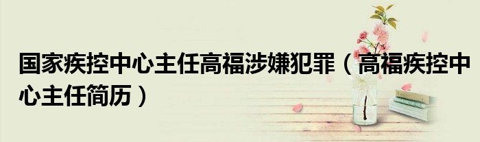 国家疾控中心主任高福涉嫌犯罪（高福疾控中心主任简历）