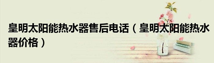 皇明太阳能热水器售后电话（皇明太阳能热水器价格）