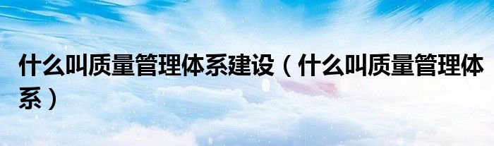 什么叫质量管理体系建设（什么叫质量管理体系）