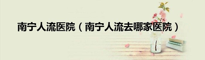 南宁人流医院（南宁人流去哪家医院）