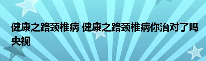 健康之路颈椎病 健康之路颈椎病你治对了吗央视