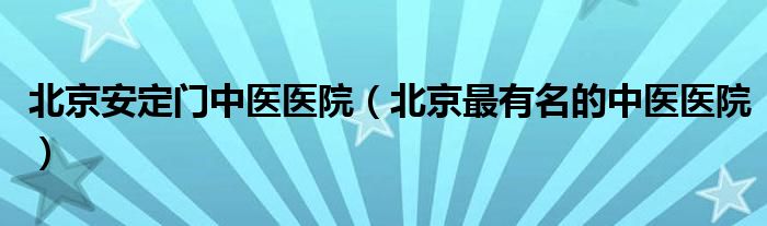 北京安定门中医医院（北京最有名的中医医院）