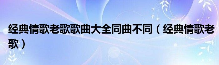 经典情歌老歌歌曲大全同曲不同（经典情歌老歌）