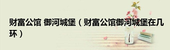 财富公馆 御河城堡（财富公馆御河城堡在几环）