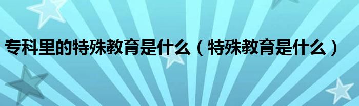 专科里的特殊教育是什么（特殊教育是什么）