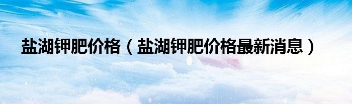 盐湖钾肥价格（盐湖钾肥价格最新消息）