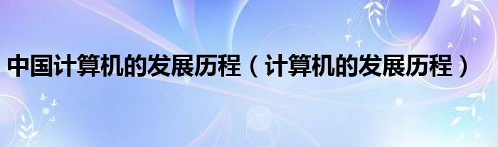 中国计算机的发展历程（计算机的发展历程）