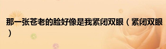 那一张苍老的脸好像是我紧闭双眼（紧闭双眼）