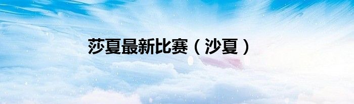 莎夏最新比赛（沙夏）