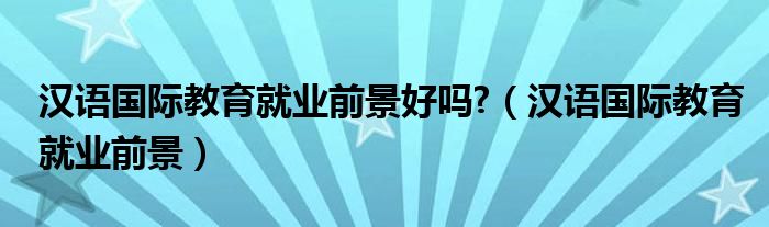汉语国际教育就业前景好吗?（汉语国际教育就业前景）