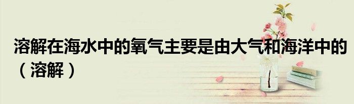 溶解在海水中的氧气主要是由大气和海洋中的（溶解）