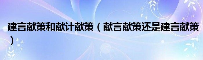建言献策和献计献策（献言献策还是建言献策）