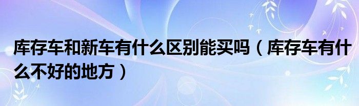 库存车和新车有什么区别能买吗（库存车有什么不好的地方）