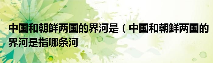 中国和朝鲜两国的界河是（中国和朝鲜两国的界河是指哪条河