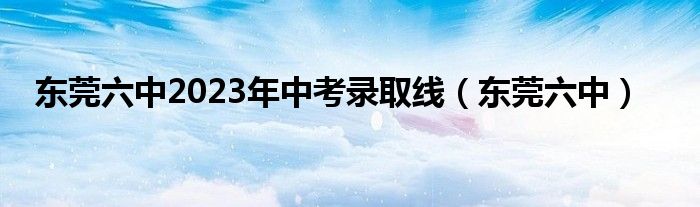 东莞六中2023年中考录取线（东莞六中）