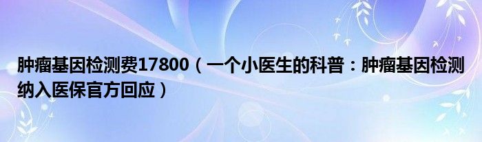 肿瘤基因检测费17800（一个小医生的科普：肿瘤基因检测纳入医保官方回应）