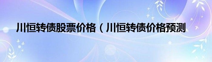 川恒转债股票价格（川恒转债价格预测