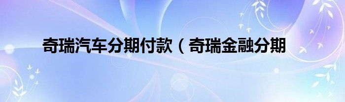 奇瑞汽车分期付款（奇瑞金融分期