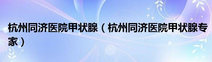杭州同济医院甲状腺（杭州同济医院甲状腺专家）