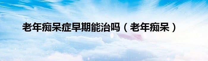 老年痴呆症早期能治吗（老年痴呆）