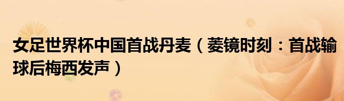 女足世界杯中国首战丹麦（菱镜时刻：首战输球后梅西发声）