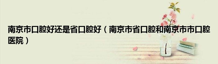 南京市口腔好还是省口腔好（南京市省口腔和南京市市口腔医院）