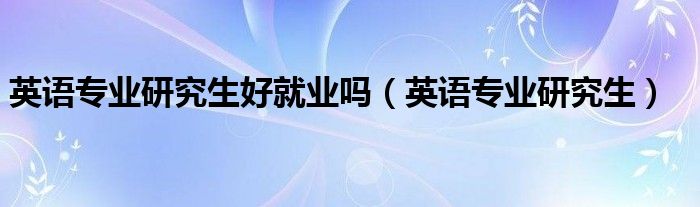 英语专业研究生好就业吗（英语专业研究生）