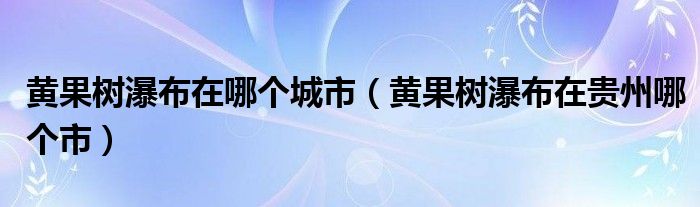 黄果树瀑布在哪个城市（黄果树瀑布在贵州哪个市）