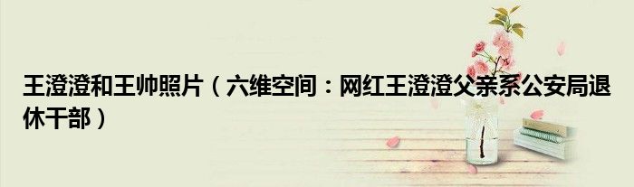 王澄澄和王帅照片（六维空间：网红王澄澄父亲系公安局退休干部）