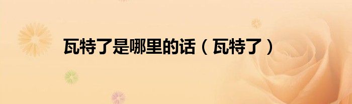 瓦特了是哪里的话（瓦特了）
