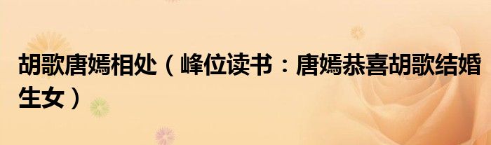胡歌唐嫣相处（峰位读书：唐嫣恭喜胡歌结婚生女）