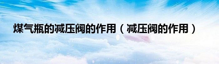 煤气瓶的减压阀的作用（减压阀的作用）