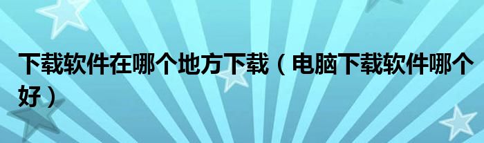 下载软件在哪个地方下载（电脑下载软件哪个好）
