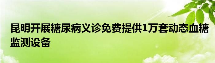 昆明开展糖尿病义诊免费提供1万套动态血糖监测设备