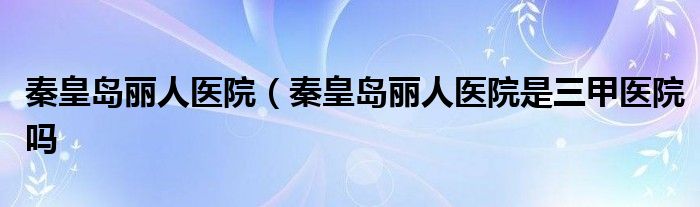 秦皇岛丽人医院（秦皇岛丽人医院是三甲医院吗