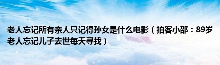 老人忘记所有亲人只记得孙女是什么电影（拍客小邵：89岁老人忘记儿子去世每天寻找）