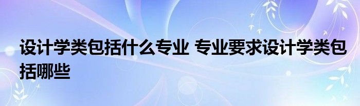 设计学类包括什么专业 专业要求设计学类包括哪些