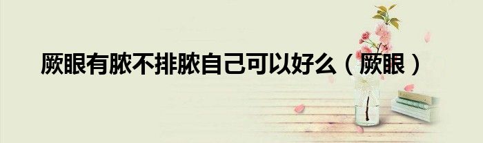 厥眼有脓不排脓自己可以好么（厥眼）