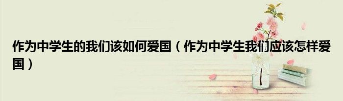 作为中学生的我们该如何爱国（作为中学生我们应该怎样爱国）