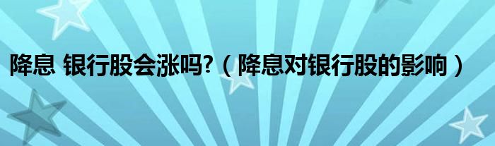 降息 银行股会涨吗?（降息对银行股的影响）