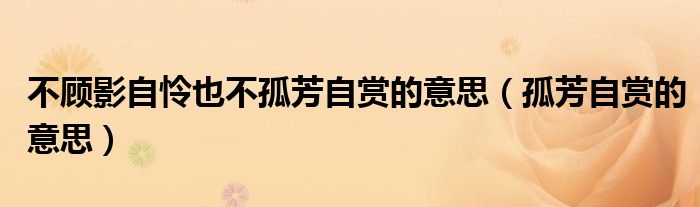不顾影自怜也不孤芳自赏的意思（孤芳自赏的意思）