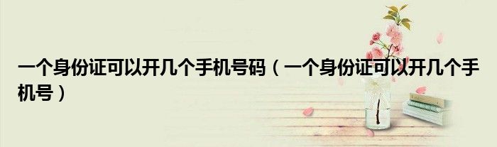 一个身份证可以开几个手机号码（一个身份证可以开几个手机号）