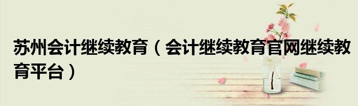 苏州会计继续教育（会计继续教育官网继续教育平台）