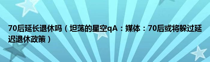 70后延长退休吗（坦荡的星空qA：媒体：70后或将躲过延迟退休政策）