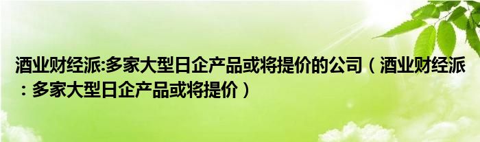 酒业财经派:多家大型日企产品或将提价的公司（酒业财经派：多家大型日企产品或将提价）